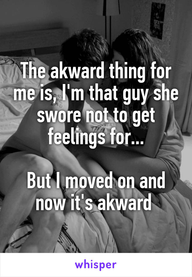 The akward thing for me is, I'm that guy she swore not to get feelings for...

But I moved on and now it's akward 