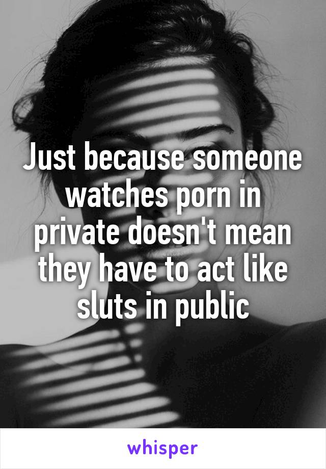 Just because someone watches porn in private doesn't mean they have to act like sluts in public