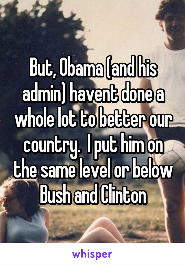 But, Obama (and his admin) havent done a whole lot to better our country.  I put him on the same level or below Bush and Clinton