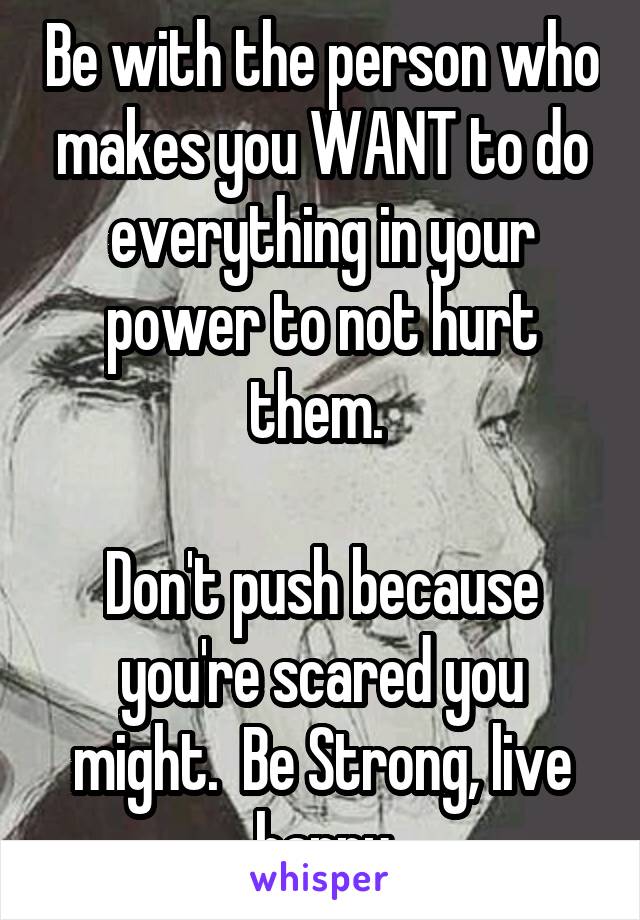 Be with the person who makes you WANT to do everything in your power to not hurt them. 

Don't push because you're scared you might.  Be Strong, live happy