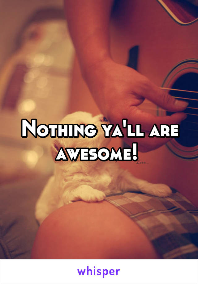Nothing ya'll are awesome! 