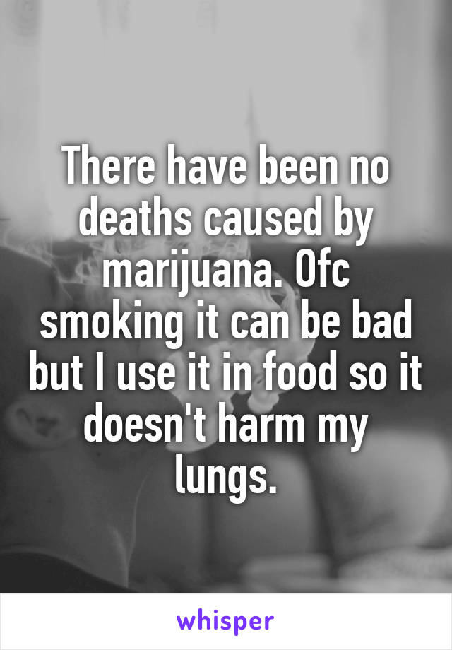 There have been no deaths caused by marijuana. Ofc smoking it can be bad but I use it in food so it doesn't harm my lungs.