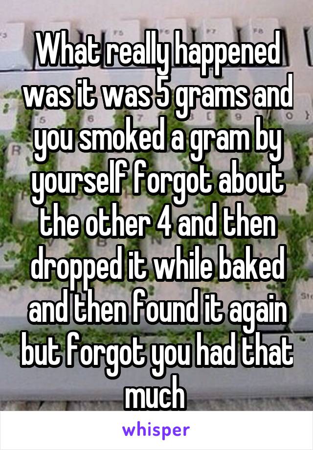 What really happened was it was 5 grams and you smoked a gram by yourself forgot about the other 4 and then dropped it while baked and then found it again but forgot you had that much 