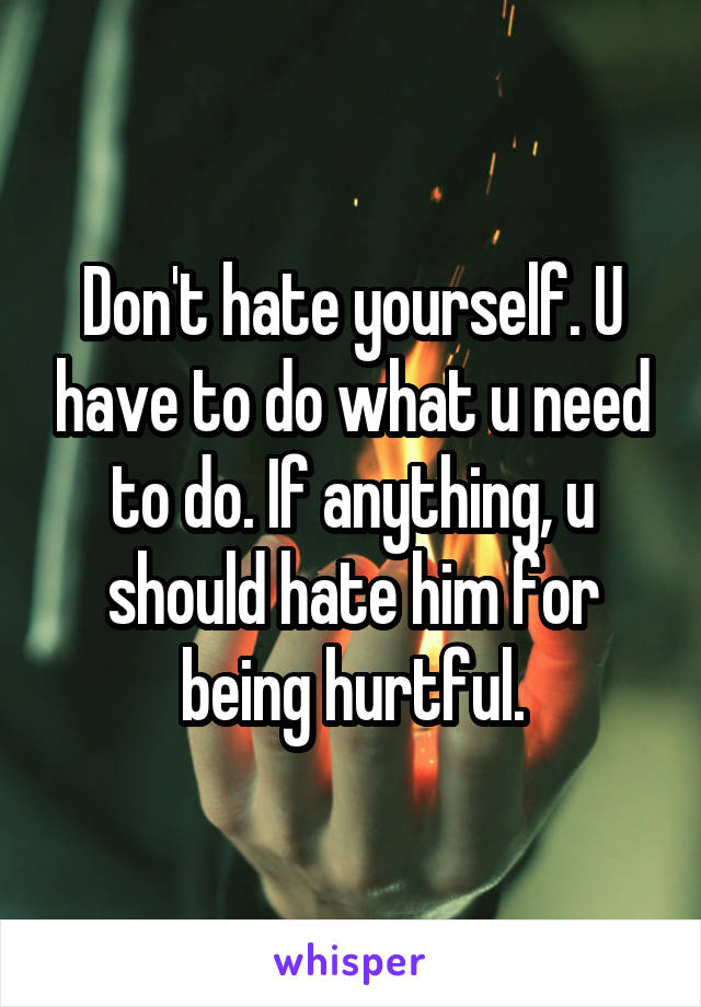 Don't hate yourself. U have to do what u need to do. If anything, u should hate him for being hurtful.