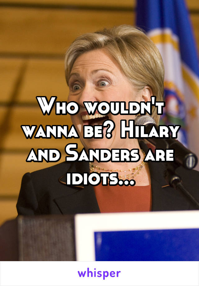 Who wouldn't wanna be? Hilary and Sanders are idiots...