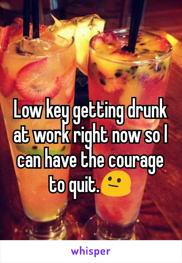 Low key getting drunk at work right now so I can have the courage to quit.😐