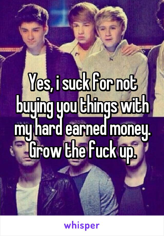 Yes, i suck for not buying you things with my hard earned money. Grow the fuck up.