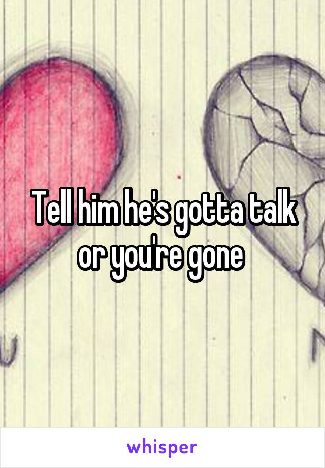Tell him he's gotta talk or you're gone 
