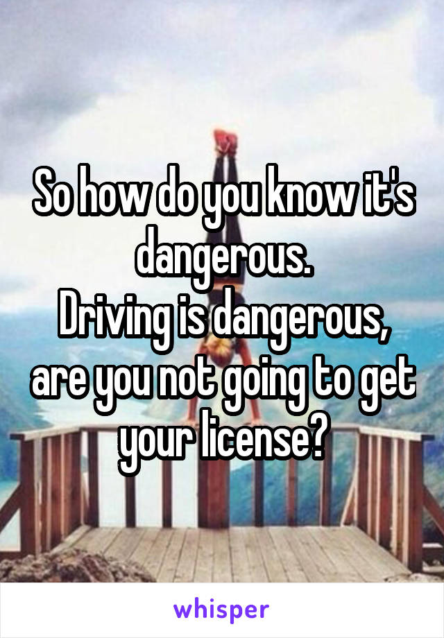 So how do you know it's dangerous.
Driving is dangerous, are you not going to get your license?