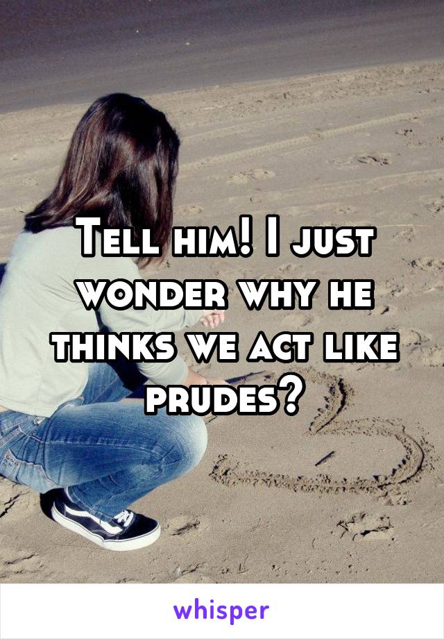 Tell him! I just wonder why he thinks we act like prudes?