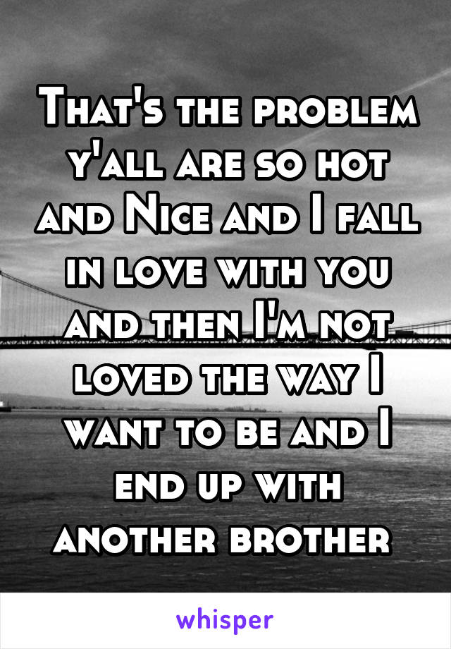 That's the problem y'all are so hot and Nice and I fall in love with you and then I'm not loved the way I want to be and I end up with another brother 