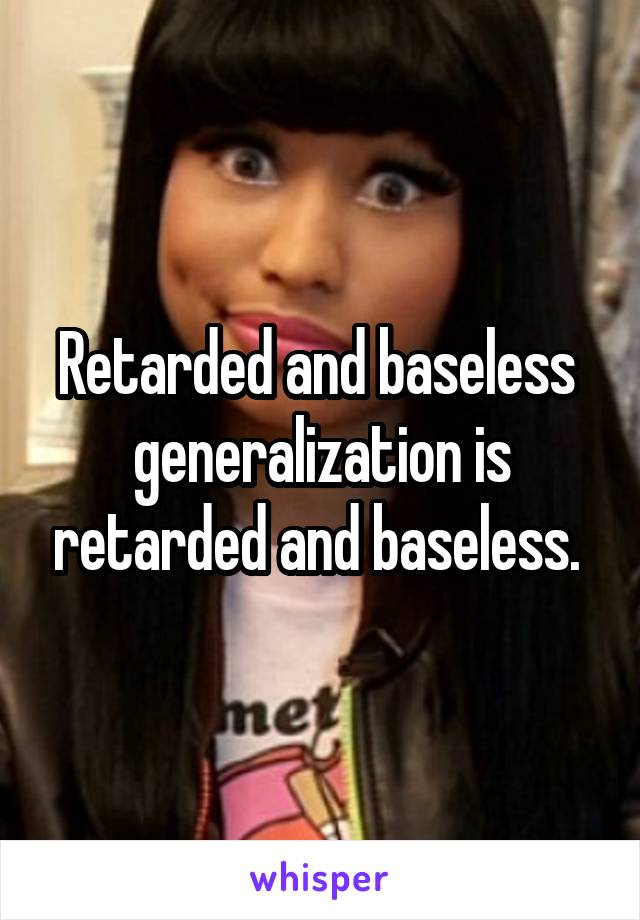 Retarded and baseless  generalization is retarded and baseless. 