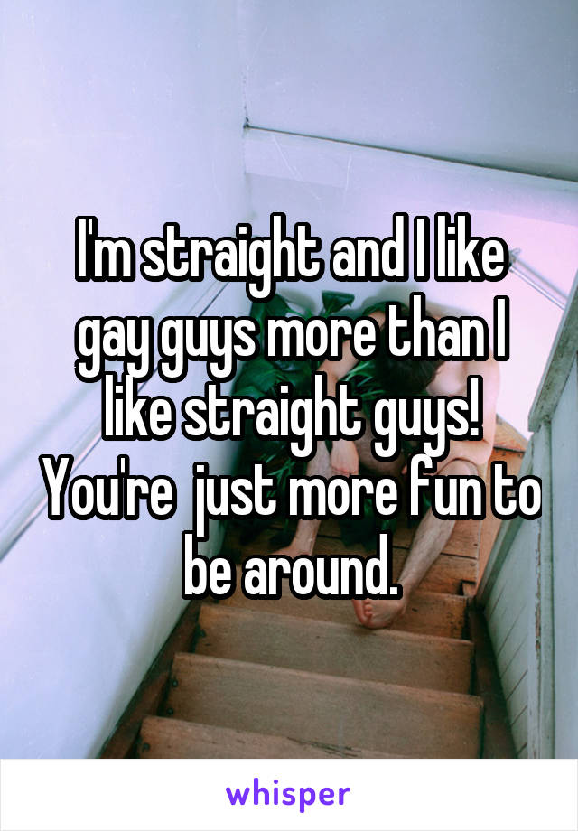 I'm straight and I like gay guys more than I like straight guys! You're  just more fun to be around.