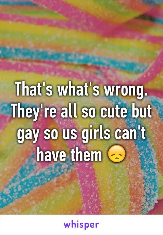 That's what's wrong. They're all so cute but gay so us girls can't have them 😞