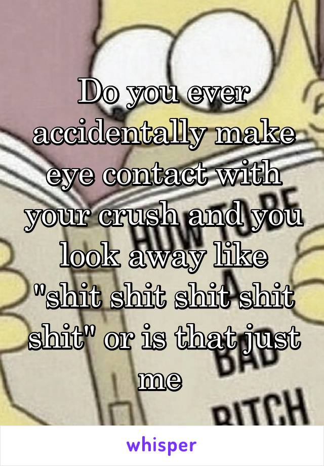 Do you ever accidentally make eye contact with your crush and you look away like "shit shit shit shit shit" or is that just me 