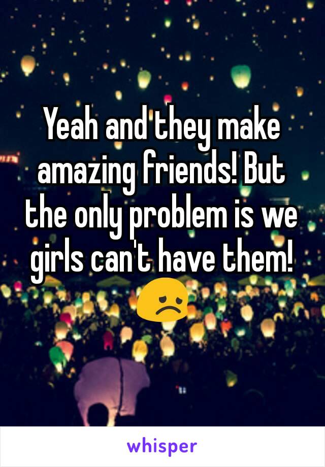 Yeah and they make amazing friends! But the only problem is we girls can't have them! 😞
