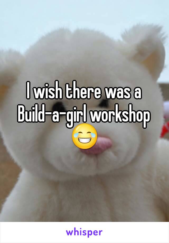 I wish there was a
Build-a-girl workshop
😂