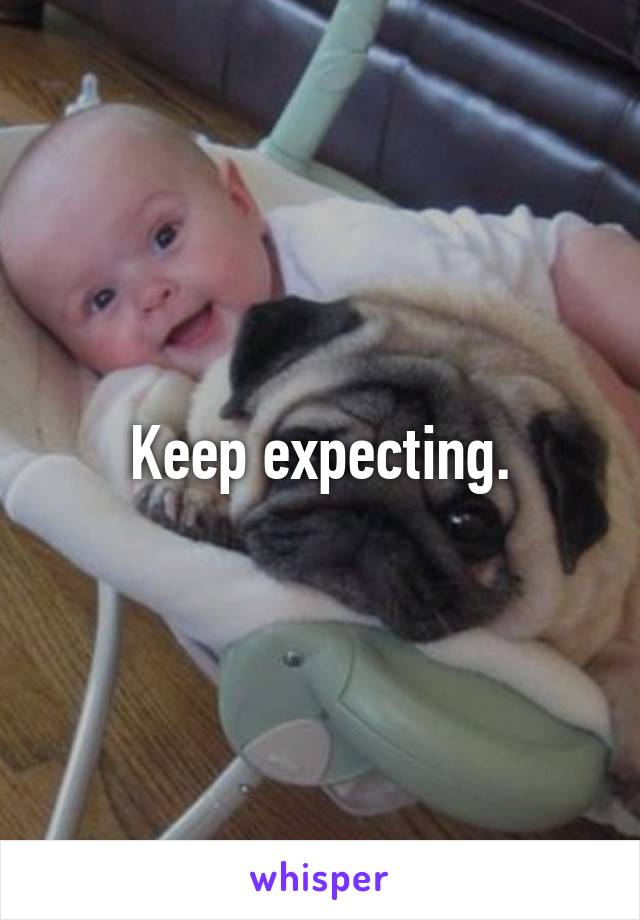 Keep expecting.