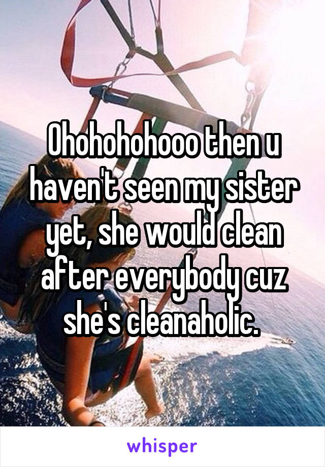 Ohohohohooo then u haven't seen my sister yet, she would clean after everybody cuz she's cleanaholic. 