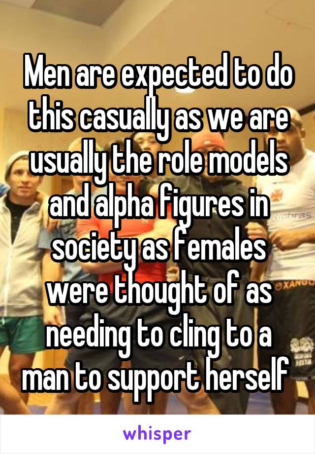 Men are expected to do this casually as we are usually the role models and alpha figures in society as females were thought of as needing to cling to a man to support herself 