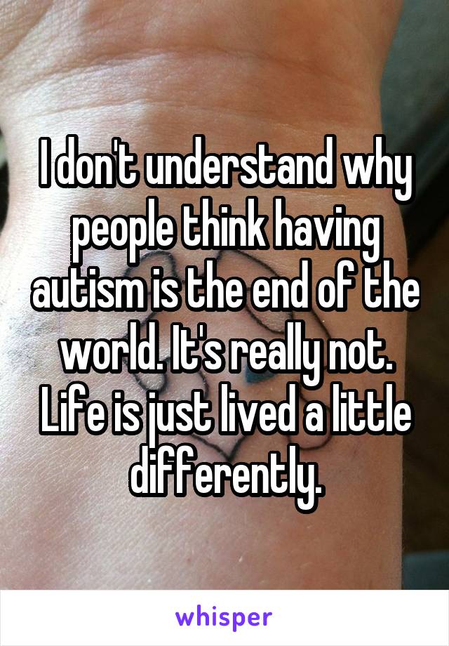 I don't understand why people think having autism is the end of the world. It's really not. Life is just lived a little differently.