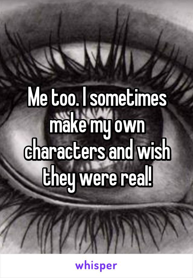 Me too. I sometimes make my own characters and wish they were real!