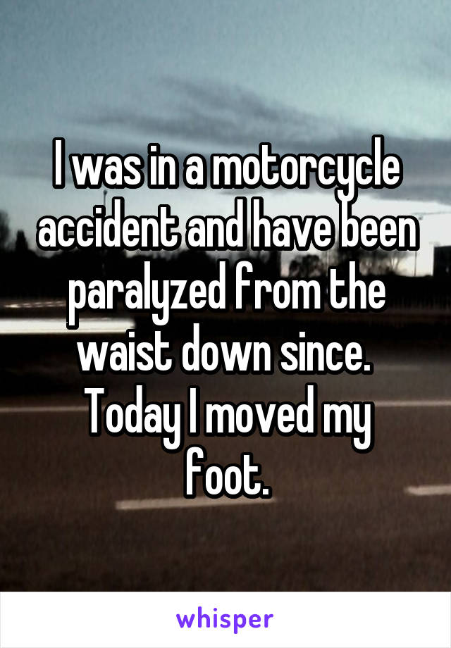 I was in a motorcycle accident and have been paralyzed from the waist down since. 
Today I moved my foot.