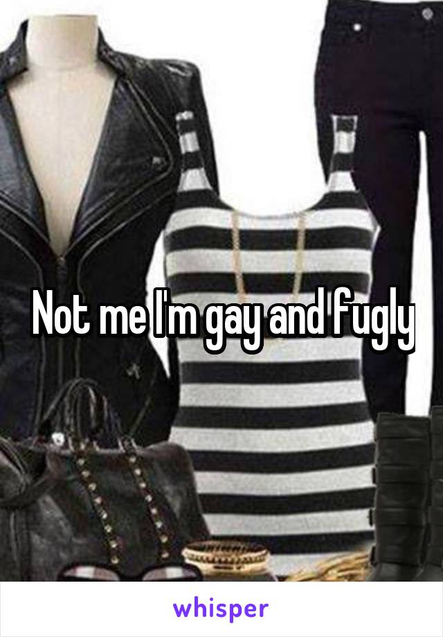 Not me I'm gay and fugly