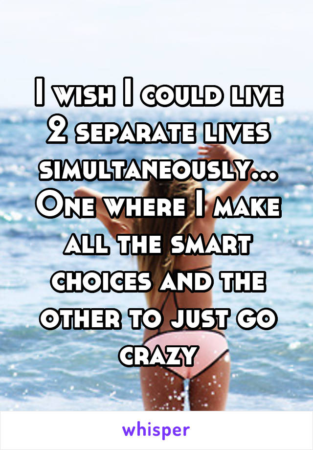 I wish I could live 2 separate lives simultaneously... One where I make all the smart choices and the other to just go crazy