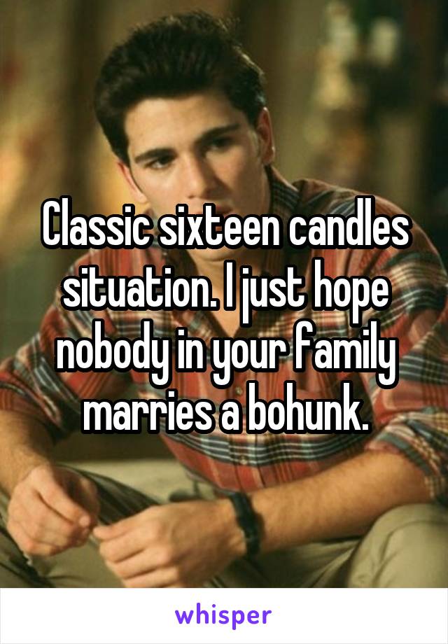 Classic sixteen candles situation. I just hope nobody in your family marries a bohunk.
