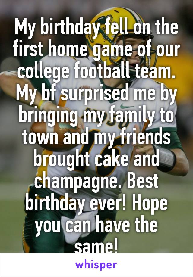 My birthday fell on the first home game of our college football team. My bf surprised me by bringing my family to town and my friends brought cake and champagne. Best birthday ever! Hope you can have the same!
