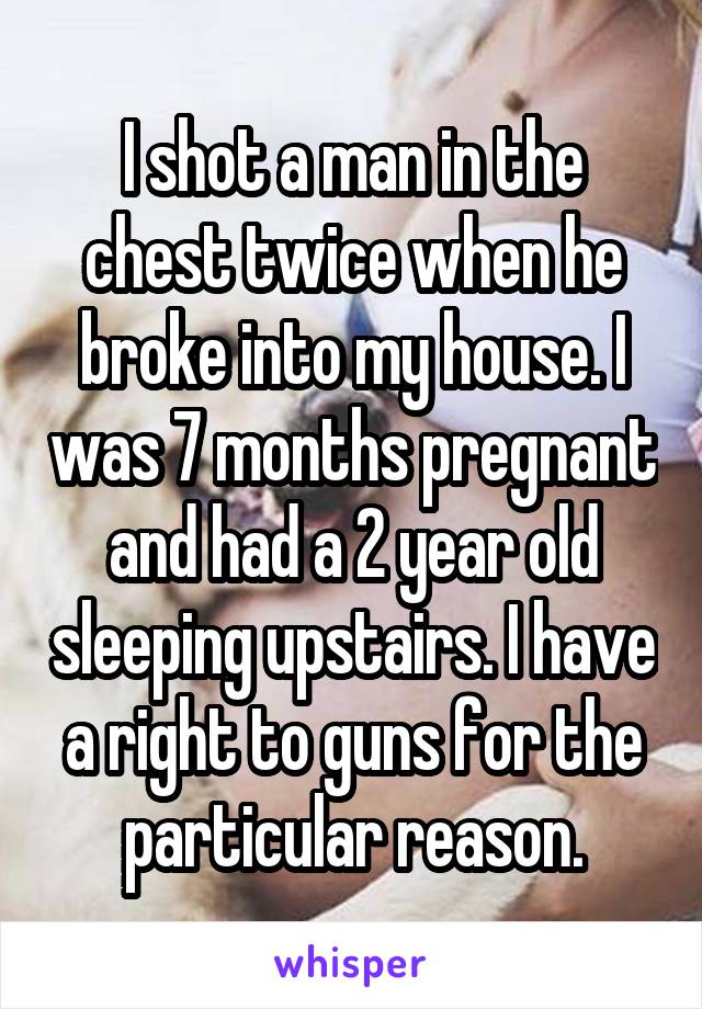 I shot a man in the chest twice when he broke into my house. I was 7 months pregnant and had a 2 year old sleeping upstairs. I have a right to guns for the particular reason.