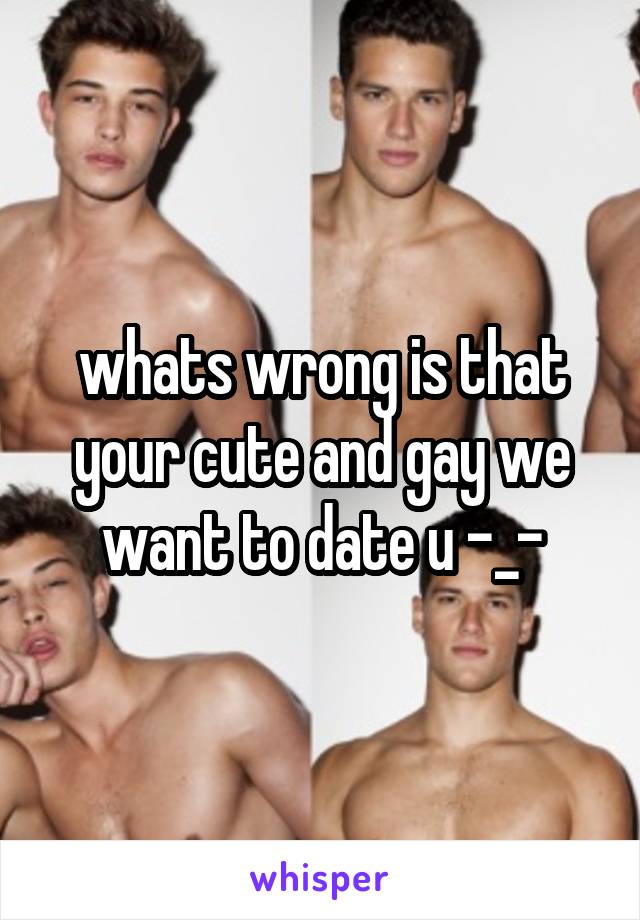 whats wrong is that your cute and gay we want to date u -_-