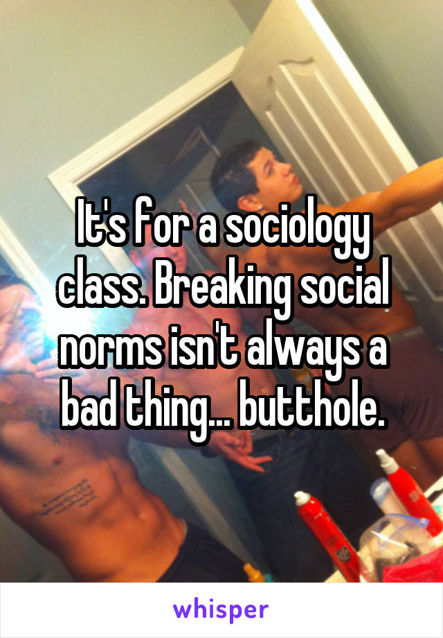It's for a sociology class. Breaking social norms isn't always a bad thing... butthole.