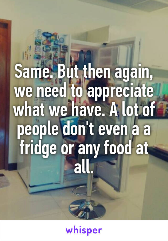Same. But then again, we need to appreciate what we have. A lot of people don't even a a fridge or any food at all.