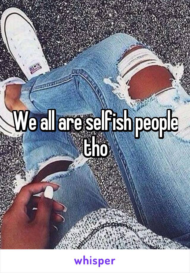 We all are selfish people tho