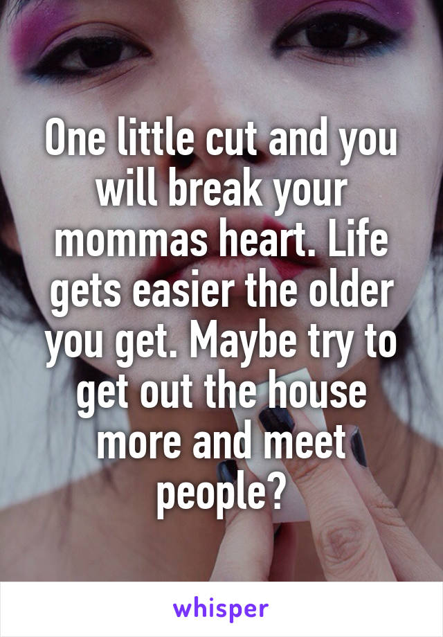 One little cut and you will break your mommas heart. Life gets easier the older you get. Maybe try to get out the house more and meet people?