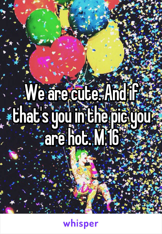 We are cute. And if that's you in the pic you are hot. M 16