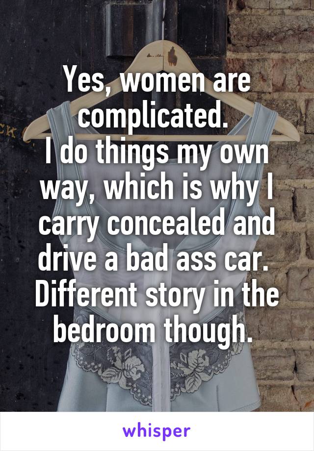 Yes, women are complicated. 
I do things my own way, which is why I carry concealed and drive a bad ass car. 
Different story in the bedroom though. 
