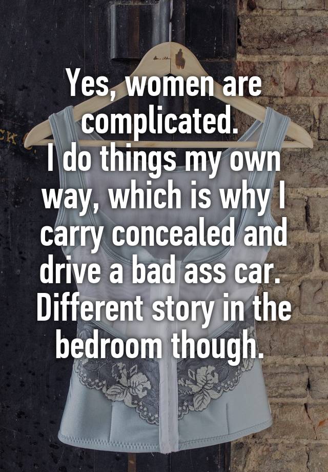 Yes, women are complicated. 
I do things my own way, which is why I carry concealed and drive a bad ass car. 
Different story in the bedroom though. 
