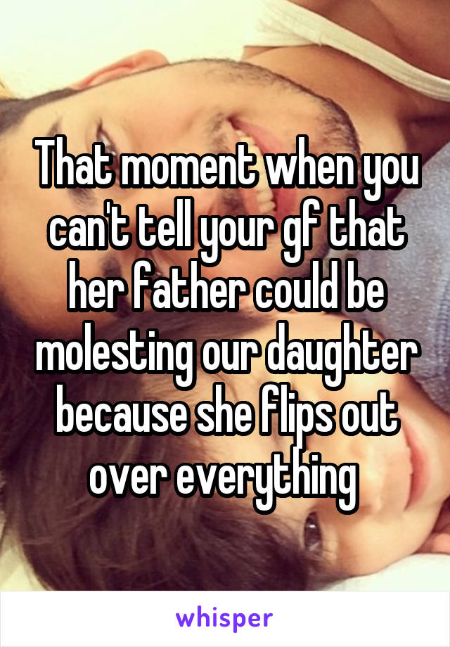 That moment when you can't tell your gf that her father could be molesting our daughter because she flips out over everything 