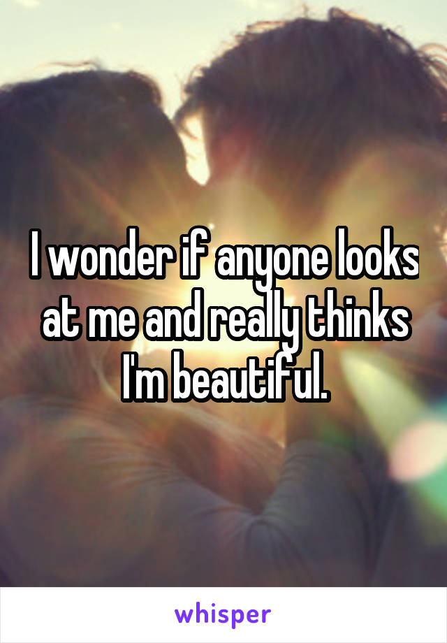 I wonder if anyone looks at me and really thinks I'm beautiful.