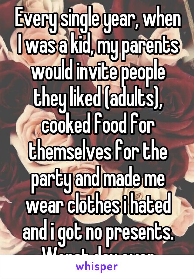 Every single year, when I was a kid, my parents would invite people they liked (adults), cooked food for themselves for the party and made me wear clothes i hated and i got no presents. Worst day ever