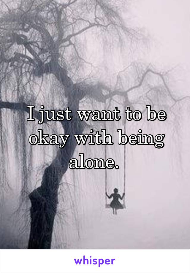 I just want to be okay with being alone. 