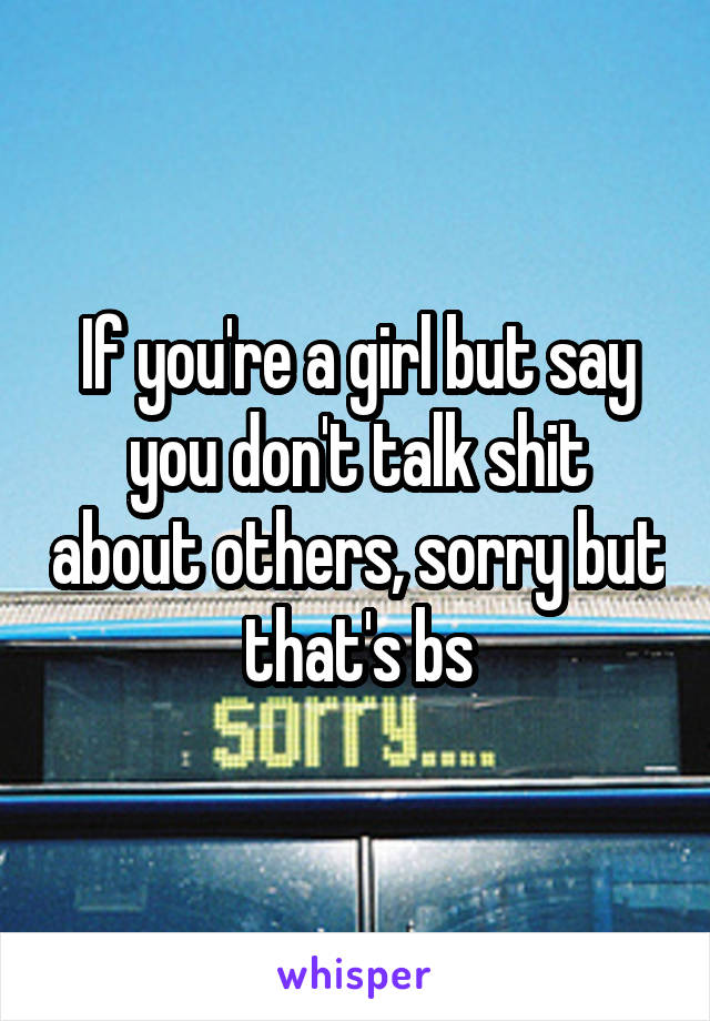 If you're a girl but say you don't talk shit about others, sorry but that's bs