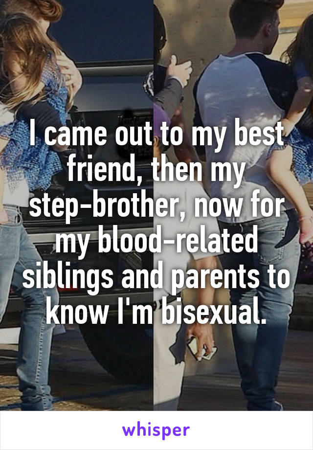 I came out to my best friend, then my step-brother, now for my blood-related siblings and parents to know I'm bisexual.