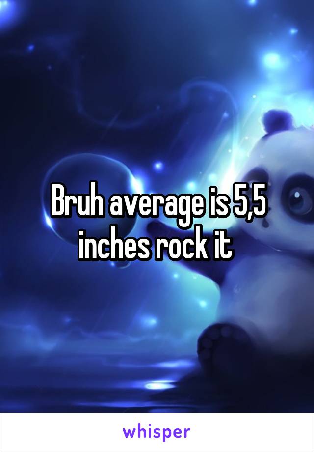 Bruh average is 5,5 inches rock it 