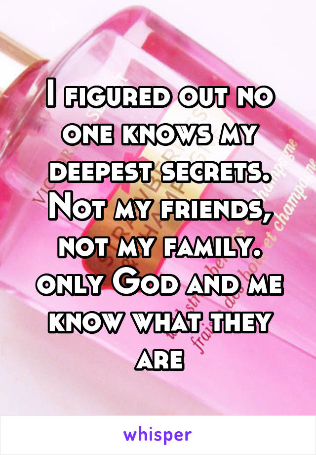 I figured out no one knows my deepest secrets. Not my friends, not my family. only God and me know what they are