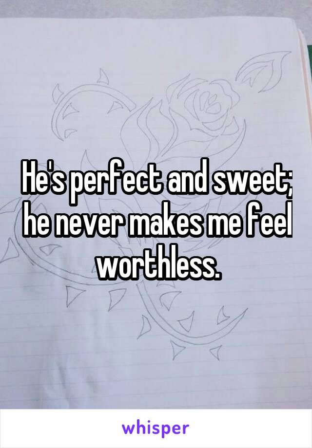 He's perfect and sweet; he never makes me feel worthless.