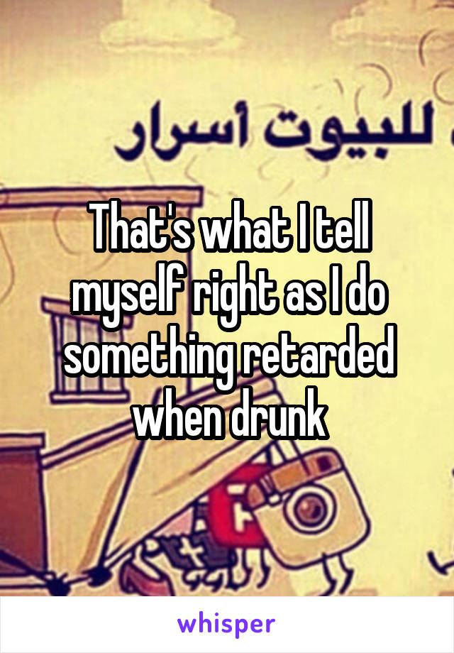 That's what I tell myself right as I do something retarded when drunk